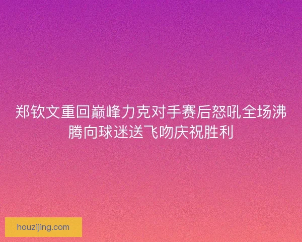 郑钦文重回巅峰力克对手赛后怒吼全场沸腾向球迷送飞吻庆祝胜利
