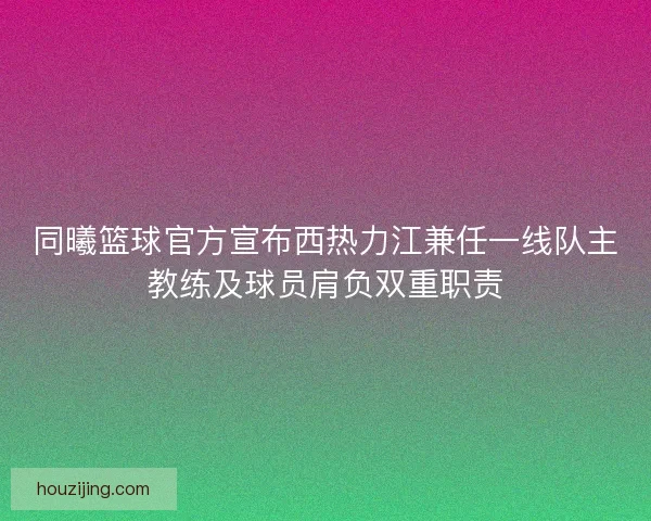 同曦篮球官方宣布西热力江兼任一线队主教练及球员肩负双重职责