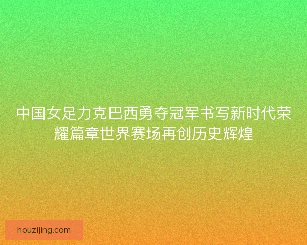 中国女足力克巴西勇夺冠军书写新时代荣耀篇章世界赛场再创历史辉煌