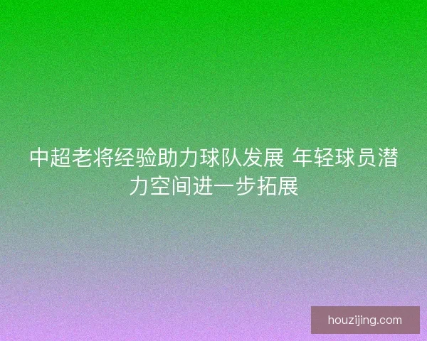 中超老将经验助力球队发展 年轻球员潜力空间进一步拓展 中超老将经验助力球队发展 年轻球员潜力空间进一步拓展
