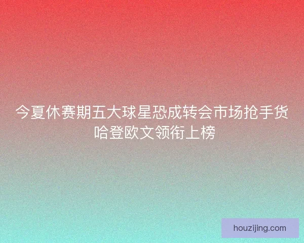 今夏休赛期五大球星恐成转会市场抢手货 哈登欧文领衔上榜 今夏休赛期五大球星恐成转会市场抢手货 哈登欧文领衔上榜