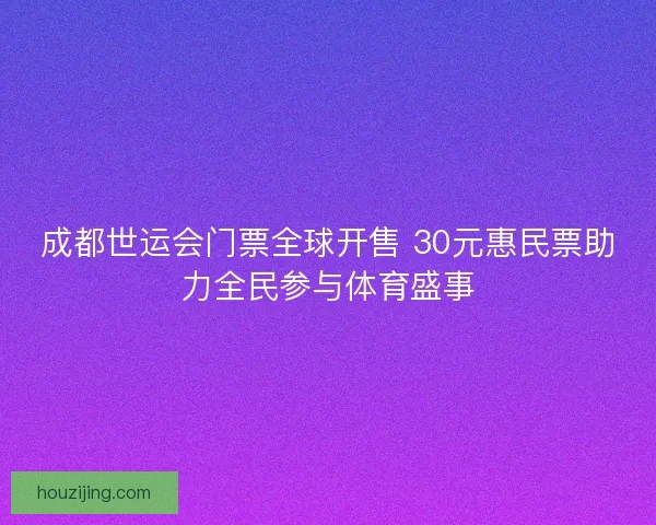 成都世运会门票全球开售 30元惠民票助力全民参与体育盛事