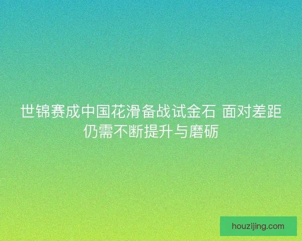 世锦赛成中国花滑备战试金石 面对差距仍需不断提升与磨砺 世锦赛成中国花滑备战试金石 面对差距仍需不断提升与磨砺