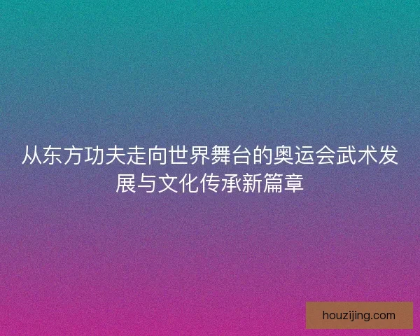 从东方功夫走向世界舞台的奥运会武术发展与文化传承新篇章 从东方功夫走向世界舞台的奥运会武术发展与文化传承新篇章
