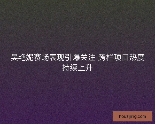 吴艳妮赛场表现引爆关注 跨栏项目热度持续上升 吴艳妮赛场表现引爆关注 跨栏项目热度持续上升