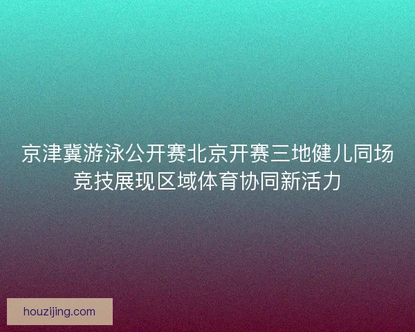 京津冀游泳公开赛北京开赛三地健儿同场竞技展现区域体育协同新活力 京津冀游泳公开赛北京开赛三地健儿同场竞技展现区域体育协同新活力