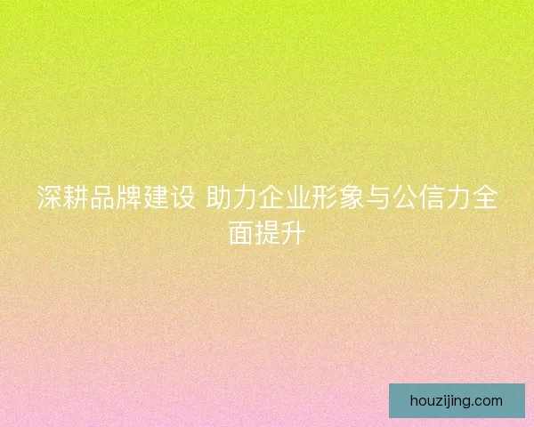 深耕品牌建设 助力企业形象与公信力全面提升 深耕品牌建设 助力企业形象与公信力全面提升